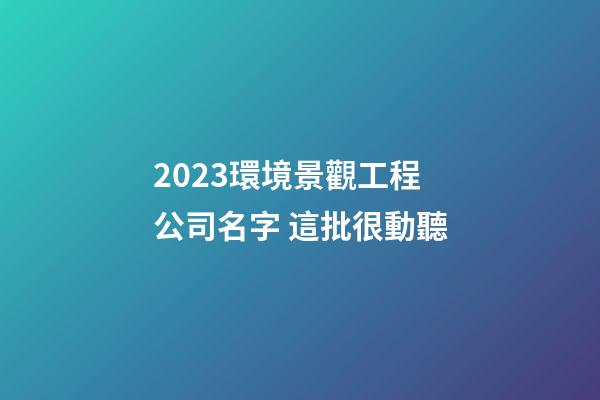 2023環境景觀工程公司名字 這批很動聽-第1張-公司起名-玄機派
